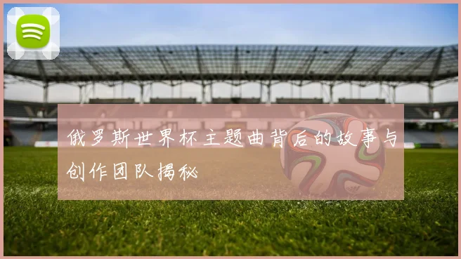 俄罗斯世界杯主题曲背后的故事与创作团队揭秘