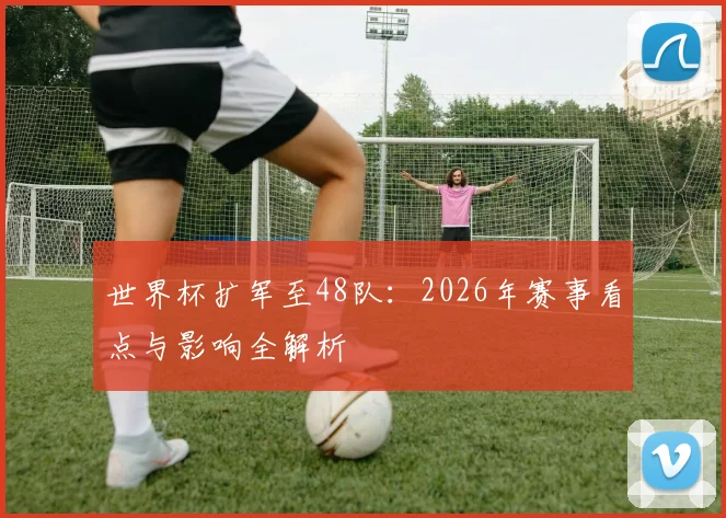 世界杯扩军至48队：2026年赛事看点与影响全解析