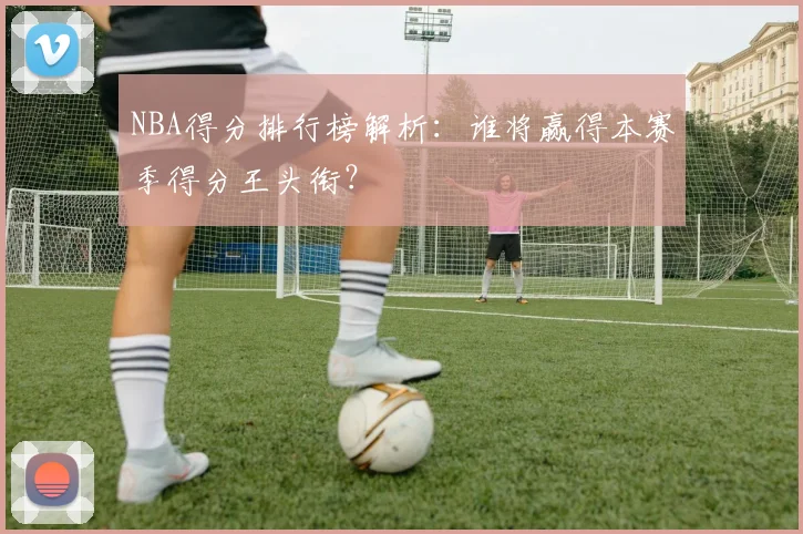 NBA得分排行榜解析：谁将赢得本赛季得分王头衔？